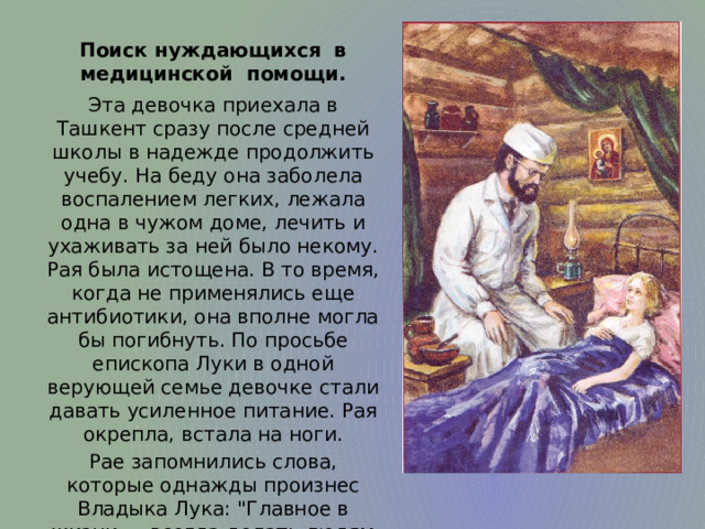 Поиск нуждающихся в медицинской помощи. Эта девочка приехала в Ташкент сразу после средней школы в надежде продолжить учебу. На беду она заболела воспалением легких, лежала одна в чужом доме, лечить и ухаживать за ней было некому. Рая была истощена. В то время, когда не применялись еще антибиотики, она вполне могла бы погибнуть. По просьбе епископа Луки в одной верующей семье девочке стали давать усиленное питание. Рая окрепла, встала на ноги. Рае запомнились слова, которые однажды произнес Владыка Лука: 