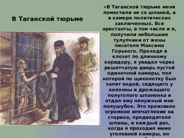 «В Таганской тюрьме меня поместили не со шпаной, а в камере политических заключенных. Все арестанты, в том числе и я, получили небольшие тулупчики от жены писателя Максима Горького. Проходя в клозет по длинному коридору, я увидел через решетчатую дверь пустой одиночной камеры, пол которой по щиколотку был залит водой, сидящего у колонны и дрожащего полуголого шпаненка и отдал ему ненужный мне полушубок. Это произвело огромное впечатление на старика, предводителя шпаны, и каждый раз, когда я проходил мимо уголовной камеры, он очень любезно приветствовал меня и именовал 