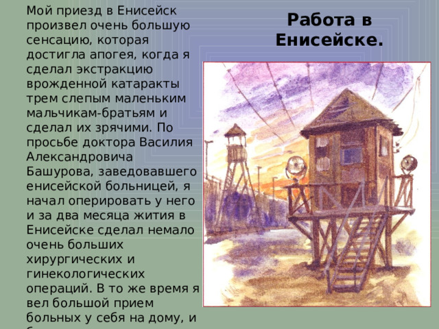 Работа в Енисейске. Мой приезд в Енисейск произвел очень большую сенсацию, которая достигла апогея, когда я сделал экстракцию врожденной катаракты трем слепым маленьким мальчикам-братьям и сделал их зрячими. По просьбе доктора Василия Александровича Башурова, заведовавшего енисейской больницей, я начал оперировать у него и за два месяца жития в Енисейске сделал немало очень больших хирургических и гинекологических операций. В то же время я вел большой прием больных у себя на дому, и было так много желающих попасть ко мне, что в первые же дни оказалось необходимым вести запись больных. 