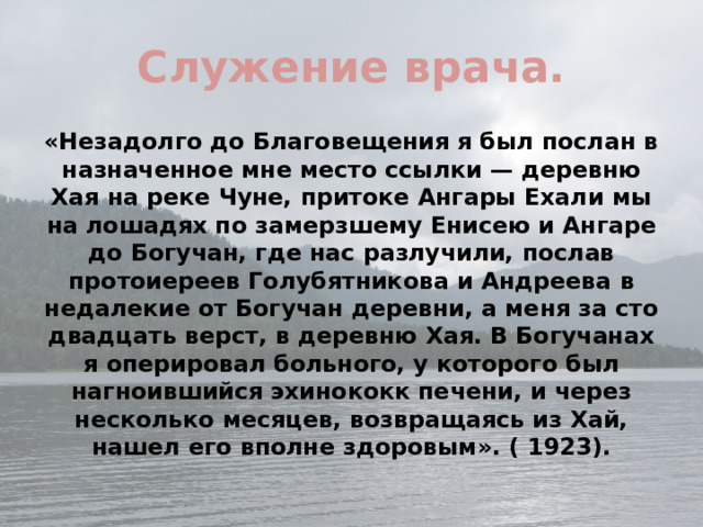 Служение врача. «Незадолго до Благовещения я был послан в назначенное мне место ссылки — деревню Хая на реке Чуне, притоке Ангары Ехали мы на лошадях по замерзшему Енисею и Ангаре до Богучан, где нас разлучили, послав протоиереев Голубятникова и Андреева в недалекие от Богучан деревни, а меня за сто двадцать верст, в деревню Хая. В Богучанах я оперировал больного, у которого был нагноившийся эхинококк печени, и через несколько месяцев, возвращаясь из Хай, нашел его вполне здоровым». ( 1923).  