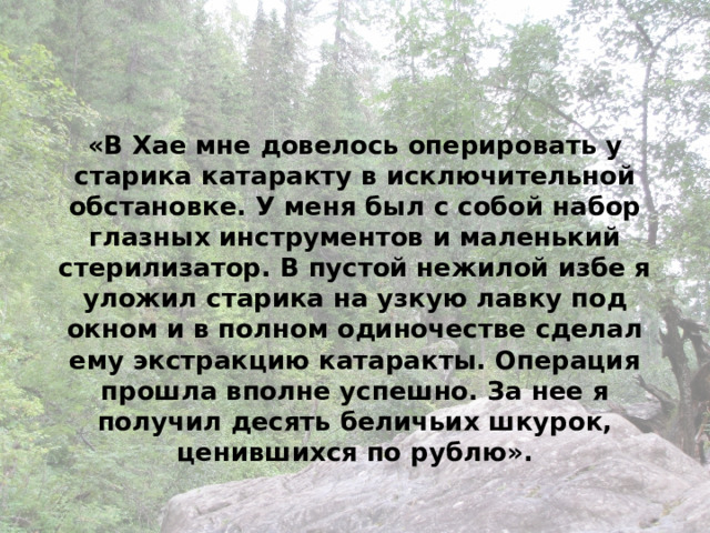 «В Хае мне довелось оперировать у старика катаракту в исключительной обстановке. У меня был с собой набор глазных инструментов и маленький стерилизатор. В пустой нежилой избе я уложил старика на узкую лавку под окном и в полном одиночестве сделал ему экстракцию катаракты. Операция прошла вполне успешно. За нее я получил десять беличьих шкурок, ценившихся по рублю». 