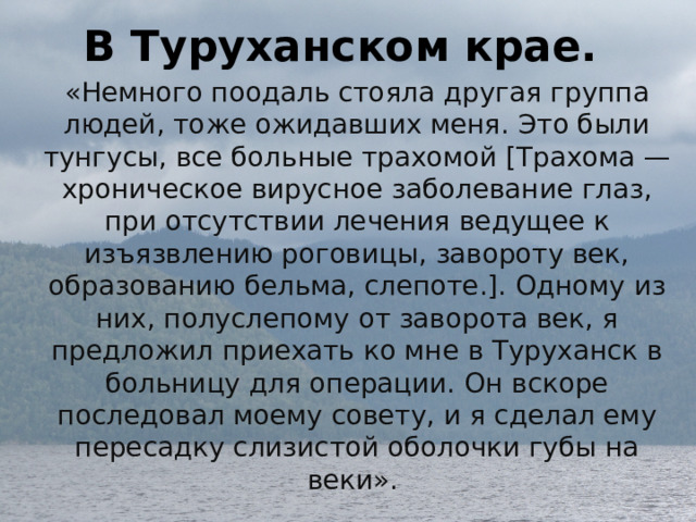 В Туруханском крае. «Немного поодаль стояла другая группа людей, тоже ожидавших меня. Это были тунгусы, все больные трахомой [Трахома — хроническое вирусное заболевание глаз, при отсутствии лечения ведущее к изъязвлению роговицы, завороту век, образованию бельма, слепоте.]. Одному из них, полуслепому от заворота век, я предложил приехать ко мне в Туруханск в больницу для операции. Он вскоре последовал моему совету, и я сделал ему пересадку слизистой оболочки губы на веки». 