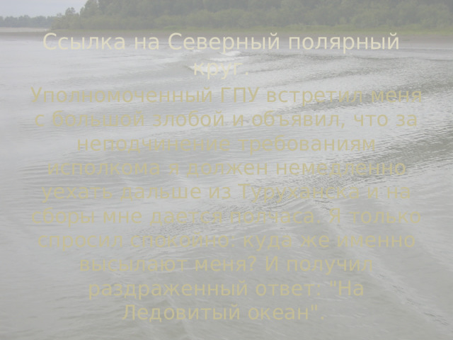 Ссылка на Северный полярный круг. Уполномоченный ГПУ встретил меня с большой злобой и объявил, что за неподчинение требованиям исполкома я должен немедленно уехать дальше из Туруханска и на сборы мне дается полчаса. Я только спросил спокойно: куда же именно высылают меня? И получил раздраженный ответ: 