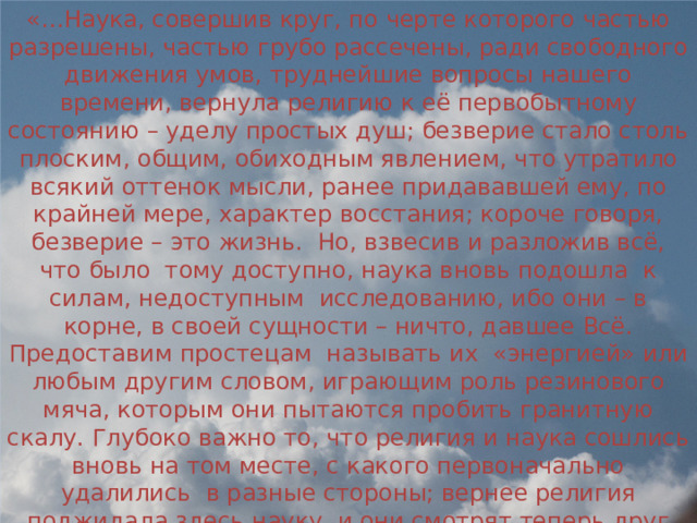 «…Наука, совершив круг, по черте которого частью разрешены, частью грубо рассечены, ради свободного движения умов, труднейшие вопросы нашего времени, вернула религию к её первобытному состоянию – уделу простых душ; безверие стало столь плоским, общим, обиходным явлением, что утратило всякий оттенок мысли, ранее придававшей ему, по крайней мере, характер восстания; короче говоря, безверие – это жизнь. Но, взвесив и разложив всё, что было тому доступно, наука вновь подошла к силам, недоступным исследованию, ибо они – в корне, в своей сущности – ничто, давшее Всё. Предоставим простецам называть их «энергией» или любым другим словом, играющим роль резинового мяча, которым они пытаются пробить гранитную скалу. Глубоко важно то, что религия и наука сошлись вновь на том месте, с какого первоначально удалились в разные стороны; вернее религия поджидала здесь науку, и они смотрят теперь друг другу в лицо…» Александр Степанович Грин. Роман «Блистающий мир».  Диалог министра и его племянницы Руны. 