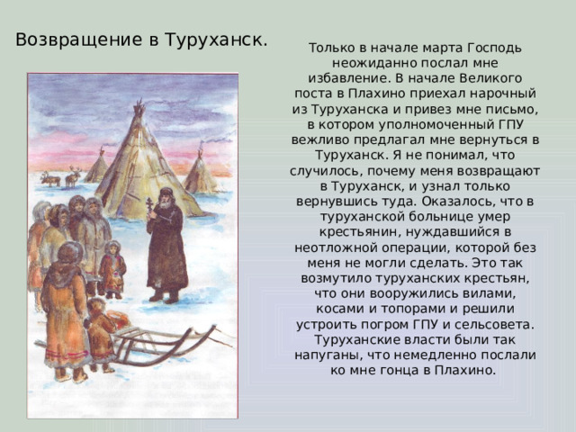 Возвращение в Туруханск. Только в начале марта Господь неожиданно послал мне избавление. В начале Великого поста в Плахино приехал нарочный из Туруханска и привез мне письмо, в котором уполномоченный ГПУ вежливо предлагал мне вернуться в Туруханск. Я не понимал, что случилось, почему меня возвращают в Туруханск, и узнал только вернувшись туда. Оказалось, что в туруханской больнице умер крестьянин, нуждавшийся в неотложной операции, которой без меня не могли сделать. Это так возмутило туруханских крестьян, что они вооружились вилами, косами и топорами и решили устроить погром ГПУ и сельсовета. Туруханские власти были так напуганы, что немедленно послали ко мне гонца в Плахино. 