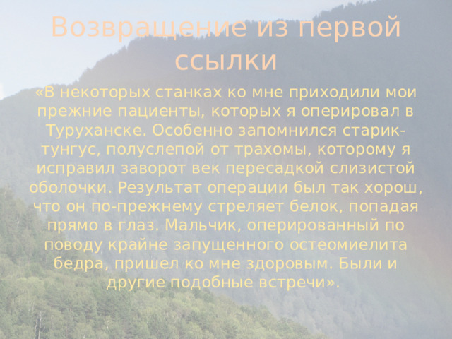 Возвращение из первой ссылки «В некоторых станках ко мне приходили мои прежние пациенты, которых я оперировал в Туруханске. Особенно запомнился старик-тунгус, полуслепой от трахомы, которому я исправил заворот век пересадкой слизистой оболочки. Результат операции был так хорош, что он по-прежнему стреляет белок, попадая прямо в глаз. Мальчик, оперированный по поводу крайне запущенного остеомиелита бедра, пришел ко мне здоровым. Были и другие подобные встречи».  