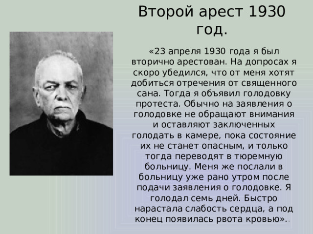 Второй арест 1930 год. «23 апреля 1930 года я был вторично арестован. На допросах я скоро убедился, что от меня хотят добиться отречения от священного сана. Тогда я объявил голодовку протеста. Обычно на заявления о голодовке не обращают внимания и оставляют заключенных голодать в камере, пока состояние их не станет опасным, и только тогда переводят в тюремную больницу. Меня же послали в больницу уже рано утром после подачи заявления о голодовке. Я голодал семь дней. Быстро нарастала слабость сердца, а под конец появилась рвота кровью». . 
