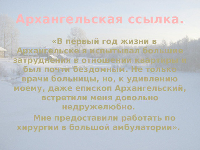 Архангельская ссылка.   «В первый год жизни в Архангельске я испытывал большие затруднения в отношении квартиры и был почти бездомным. Не только врачи больницы, но, к удивлению моему, даже епископ Архангельский, встретили меня довольно недружелюбно.  Мне предоставили работать по хирургии в большой амбулатории». 