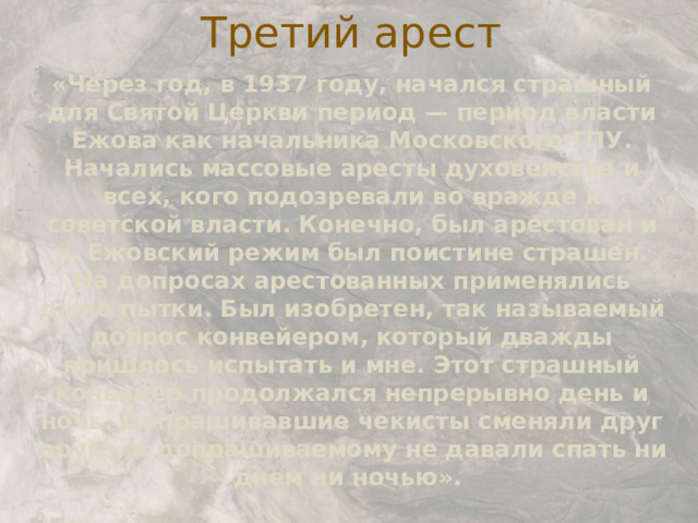 Третий арест «Через год, в 1937 году, начался страшный для Святой Церкви период — период власти Ежова как начальника Московского ГПУ. Начались массовые аресты духовенства и всех, кого подозревали во вражде к советской власти. Конечно, был арестован и я. Ежовский режим был поистине страшен. На допросах арестованных применялись даже пытки. Был изобретен, так называемый допрос конвейером, который дважды пришлось испытать и мне. Этот страшный конвейер продолжался непрерывно день и ночь. Допрашивавшие чекисты сменяли друг друга, а допрашиваемому не давали спать ни днем ни ночью».  