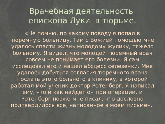 Врачебная деятельность епископа Луки в тюрьме. «Не помню, по какому поводу я попал в тюремную больницу. Там с Божией помощью мне удалось спасти жизнь молодому жулику, тяжело больному. Я видел, что молодой тюремный врач совсем не понимает его болезни. Я сам исследовал его и нашел абсцесс селезенки. Мне удалось добиться согласия тюремного врача послать этого больного в клинику, в которой работал мой ученик доктор Ротенберг. Я написал ему, что и как найдет он при операции, и Ротенберг позже мне писал, что дословно подтвердилось все, написанное в моем письме». 