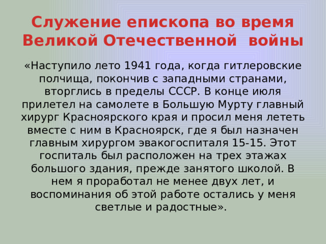 Служение епископа во время Великой Отечественной войны «Наступило лето 1941 года, когда гитлеровские полчища, покончив с западными странами, вторглись в пределы СССР. В конце июля прилетел на самолете в Большую Мурту главный хирург Красноярского края и просил меня лететь вместе с ним в Красноярск, где я был назначен главным хирургом эвакогоспиталя 15-15. Этот госпиталь был расположен на трех этажах большого здания, прежде занятого школой. В нем я проработал не менее двух лет, и воспоминания об этой работе остались у меня светлые и радостные». 