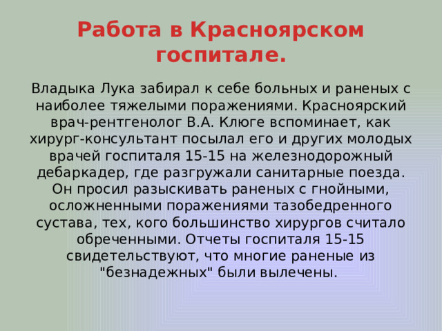 Работа в Красноярском госпитале. Владыка Лука забирал к себе больных и раненых с наиболее тяжелыми поражениями. Красноярский врач-рентгенолог В.А. Клюге вспоминает, как хирург-консультант посылал его и других молодых врачей госпиталя 15-15 на железнодорожный дебаркадер, где разгружали санитарные поезда. Он просил разыскивать раненых с гнойными, осложненными поражениями тазобедренного сустава, тех, кого большинство хирургов считало обреченными. Отчеты госпиталя 15-15 свидетельствуют, что многие раненые из 