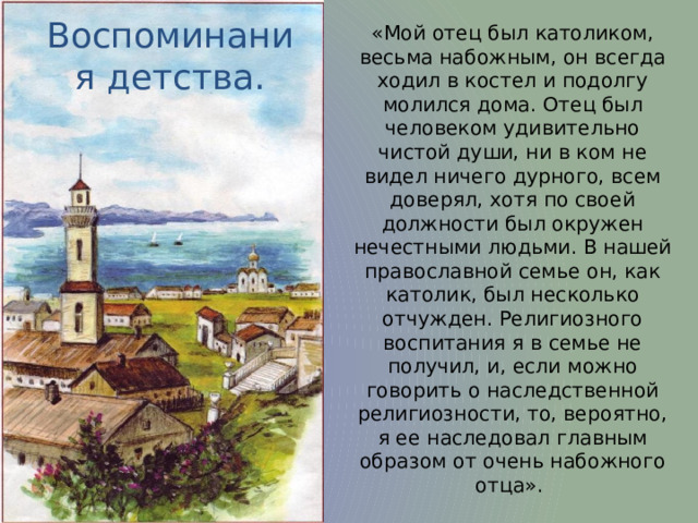 «Мой отец был католиком, весьма набожным, он всегда ходил в костел и подолгу молился дома. Отец был человеком удивительно чистой души, ни в ком не видел ничего дурного, всем доверял, хотя по своей должности был окружен нечестными людьми. В нашей православной семье он, как католик, был несколько отчужден. Религиозного воспитания я в семье не получил, и, если можно говорить о наследственной религиозности, то, вероятно, я ее наследовал главным образом от очень набожного отца». Воспоминания детства. 