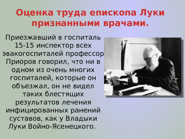 Оценка труда епископа Луки признанными врачами. Приезжавший в госпиталь 15-15 инспектор всех эвакогоспиталей профессор Приоров говорил, что ни в одном из очень многих госпиталей, которые он объезжал, он не видел таких блестящих результатов лечения инфицированных ранений суставов, как у Владыки Луки Войно-Ясенецкого. 