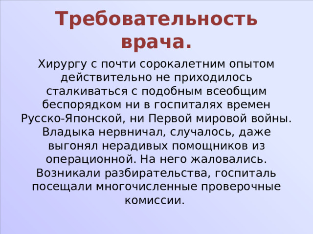 Требовательность врача. Хирургу с почти сорокалетним опытом действительно не приходилось сталкиваться с подобным всеобщим беспорядком ни в госпиталях времен Русско-Японской, ни Первой мировой войны. Владыка нервничал, случалось, даже выгонял нерадивых помощников из операционной. На него жаловались. Возникали разбирательства, госпиталь посещали многочисленные проверочные комиссии. 