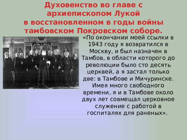 Духовенство во главе с архиепископом Лукой  в восстановленном в годы войны  тамбовском Покровском соборе. «По окончании моей ссылки в 1943 году я возвратился в Москву, и был назначен в Тамбов, в области которого до революции было сто десять церквей, а я застал только две: в Тамбове и Мичуринске. Имея много свободного времени, я и в Тамбове около двух лет совмещал церковное служение с работой в госпиталях для раненых». 