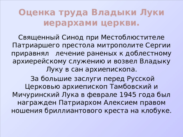 Оценка труда Владыки Луки иерархами церкви. Священный Синод при Местоблюстителе Патриаршего престола митрополите Сергии приравнял лечение раненых к доблестному архиерейскому служению и возвел Владыку Луку в сан архиепископа.  За большие заслуги перед Русской Церковью архиепископ Тамбовский и Мичуринский Лука в феврале 1945 года был награжден Патриархом Алексием правом ношения бриллиантового креста на клобуке. 