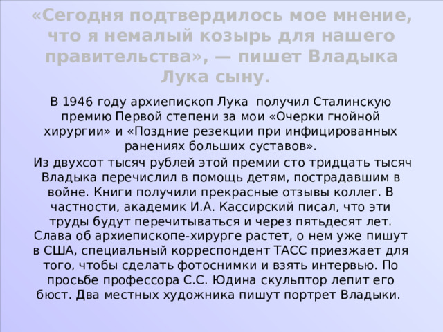 «Сегодня подтвердилось мое мнение, что я немалый козырь для нашего правительства», — пишет Владыка Лука сыну. В 1946 году архиепископ Лука получил Сталинскую премию Первой степени за мои «Очерки гнойной хирургии» и «Поздние резекции при инфицированных ранениях больших суставов».  Из двухсот тысяч рублей этой премии сто тридцать тысяч Владыка перечислил в помощь детям, пострадавшим в войне. Книги получили прекрасные отзывы коллег. В частности, академик И.А. Кассирский писал, что эти труды будут перечитываться и через пятьдесят лет. Слава об архиепископе-хирурге растет, о нем уже пишут в США, специальный корреспондент ТАСС приезжает для того, чтобы сделать фотоснимки и взять интервью. По просьбе профессора С.С. Юдина скульптор лепит его бюст. Два местных художника пишут портрет Владыки. 