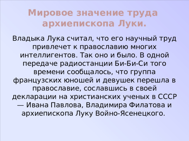 Мировое значение труда архиепископа Луки. Владыка Лука считал, что его научный труд привлечет к православию многих интеллигентов. Так оно и было. В одной передаче радиостанции Би-Би-Си того времени сообщалось, что группа французских юношей и девушек перешла в православие, сославшись в своей декларации на христианских ученых в СССР — Ивана Павлова, Владимира Филатова и архиепископа Луку Войно-Ясенецкого. 