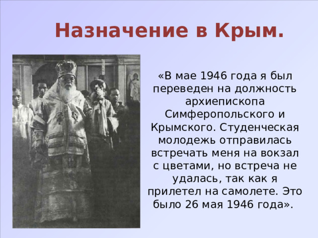 Назначение в Крым. «В мае 1946 года я был переведен на должность архиепископа Симферопольского и Крымского. Студенческая молодежь отправилась встречать меня на вокзал с цветами, но встреча не удалась, так как я прилетел на самолете. Это было 26 мая 1946 года». 