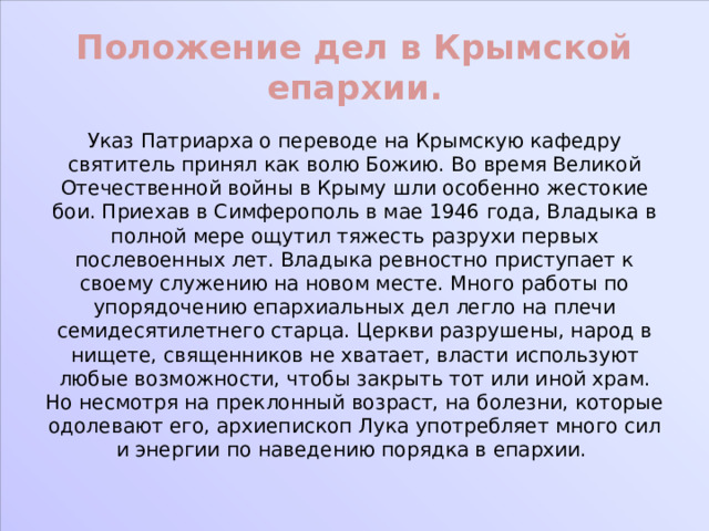 Положение дел в Крымской епархии. Указ Патриарха о переводе на Крымскую кафедру святитель принял как волю Божию. Во время Великой Отечественной войны в Крыму шли особенно жестокие бои. Приехав в Симферополь в мае 1946 года, Владыка в полной мере ощутил тяжесть разрухи первых послевоенных лет. Владыка ревностно приступает к своему служению на новом месте. Много работы по упорядочению епархиальных дел легло на плечи семидесятилетнего старца. Церкви разрушены, народ в нищете, священников не хватает, власти используют любые возможности, чтобы закрыть тот или иной храм. Но несмотря на преклонный возраст, на болезни, которые одолевают его, архиепископ Лука употребляет много сил и энергии по наведению порядка в епархии. 