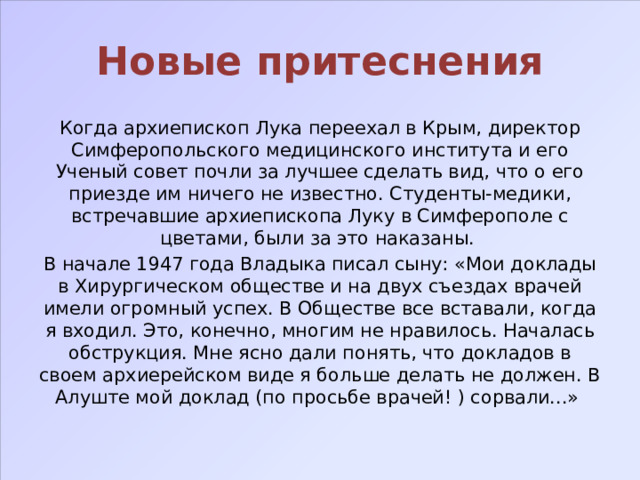 Новые притеснения Когда архиепископ Лука переехал в Крым, директор Симферопольского медицинского института и его Ученый совет почли за лучшее сделать вид, что о его приезде им ничего не известно. Студенты-медики, встречавшие архиепископа Луку в Симферополе с цветами, были за это наказаны. В начале 1947 года Владыка писал сыну: «Мои доклады в Хирургическом обществе и на двух съездах врачей имели огромный успех. В Обществе все вставали, когда я входил. Это, конечно, многим не нравилось. Началась обструкция. Мне ясно дали понять, что докладов в своем архиерейском виде я больше делать не должен. В Алуште мой доклад (по просьбе врачей! ) сорвали...» 