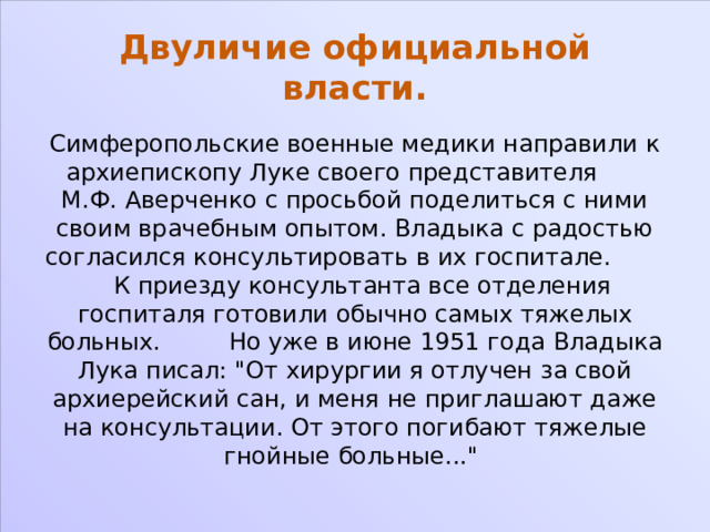 Двуличие официальной власти. Симферопольские военные медики направили к архиепископу Луке своего представителя М.Ф. Аверченко с просьбой поделиться с ними своим врачебным опытом. Владыка с радостью согласился консультировать в их госпитале. К приезду консультанта все отделения госпиталя готовили обычно самых тяжелых больных. Но уже в июне 1951 года Владыка Лука писал: 