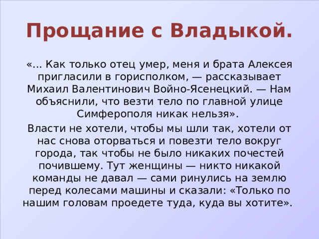 Прощание с Владыкой. «... Как только отец умер, меня и брата Алексея пригласили в горисполком, — рассказывает Михаил Валентинович Войно-Ясенецкий. — Нам объяснили, что везти тело по главной улице Симферополя никак нельзя». Власти не хотели, чтобы мы шли так, хотели от нас снова оторваться и повезти тело вокруг города, так чтобы не было никаких почестей почившему. Тут женщины — никто никакой команды не давал — сами ринулись на землю перед колесами машины и сказали: «Только по нашим головам проедете туда, куда вы хотите». 