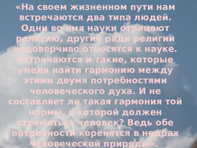 «На своем жизненном пути нам встречаются два типа людей. Одни во имя науки отрицают религию, другие ради религии недоверчиво относятся к науке. Встречаются и такие, которые умели найти гармонию между этими двумя потребностями человеческого духа. И не составляет ли такая гармония той нормы, к которой должен стремиться человек? Ведь обе потребности коренятся в недрах человеческой природы».  «Наука и религия». Архиепископ Лука. 