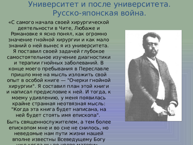 Университет и после университета. Русско-японская война. «С самого начала своей хирургической деятельности в Чите, Любаже и Романовке я ясно понял, как огромно значение гнойной хирургии и как мало знаний о ней вынес я из университета. Я поставил своей задачей глубокое самостоятельное изучение диагностики и терапии гнойных заболеваний. В конце моего пребывания в Переславле пришло мне на мысль изложить свой опыт в особой книге — 