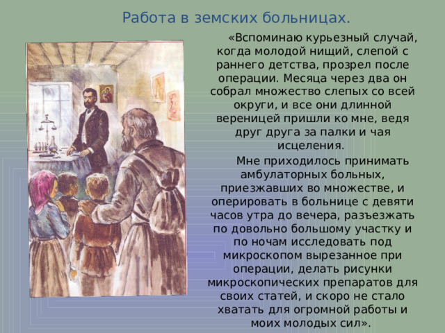 Работа в земских больницах.  «Вспоминаю курьезный случай, когда молодой нищий, слепой с раннего детства, прозрел после операции. Месяца через два он собрал множество слепых со всей округи, и все они длинной вереницей пришли ко мне, ведя друг друга за палки и чая исцеления.  Мне приходилось принимать амбулаторных больных, приезжавших во множестве, и оперировать в больнице с девяти часов утра до вечера, разъезжать по довольно большому участку и по ночам исследовать под микроскопом вырезанное при операции, делать рисунки микроскопических препаратов для своих статей, и скоро не стало хватать для огромной работы и моих молодых сил». 