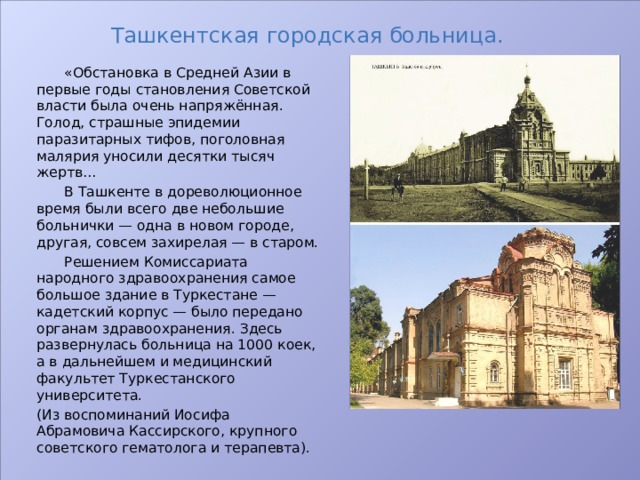 Ташкентская городская больница.  «Обстановка в Средней Азии в первые годы становления Советской власти была очень напряжённая. Голод, страшные эпидемии паразитарных тифов, поголовная малярия уносили десятки тысяч жертв…  В Ташкенте в дореволюционное время были всего две небольшие больнички — одна в новом городе, другая, совсем захирелая — в старом.  Решением Комиссариата народного здравоохранения самое большое здание в Туркестане — кадетский корпус — было передано органам здравоохранения. Здесь развернулась больница на 1000 коек, а в дальнейшем и медицинский факультет Туркестанского университета. (Из воспоминаний Иосифа Абрамовича Кассирского, крупного советского гематолога и терапевта). 