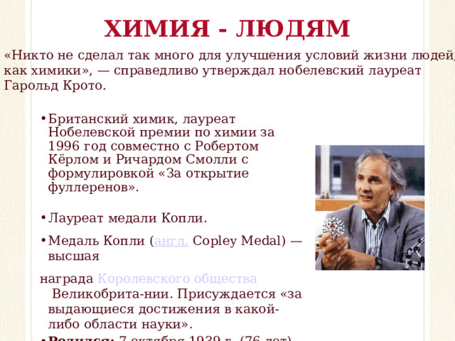 ХИМИЯ - ЛЮДЯМ «Никто не сделал так много для улучшения условий жизни людей, как химики», — справедливо утверждал нобелевский лауреат Гарольд Крото. Британский химик, лауреат Нобелевской премии по химии за 1996 год совместно с Робертом Кёрлом и Ричардом Смолли с формулировкой «За открытие фуллеренов». Лауреат медали Копли.  Медаль Копли ( англ.  Copley Medal) — высшая награда  Королевского общества  Великобрита-нии. Присуждается «за выдающиеся достижения в какой-либо области науки». Родился: 7 октября 1939 г. (76 лет), Висбеч, Великобритания  