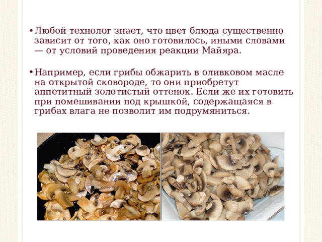 Любой технолог знает, что цвет блюда существенно зависит от того, как оно готовилось, иными словами — от условий проведения реакции Майяра. Например, если грибы обжарить в оливковом масле на открытой сковороде, то они приобретут аппетитный золотистый оттенок. Если же их готовить при помешивании под крышкой, содержащаяся в грибах влага не позволит им подрумяниться.  