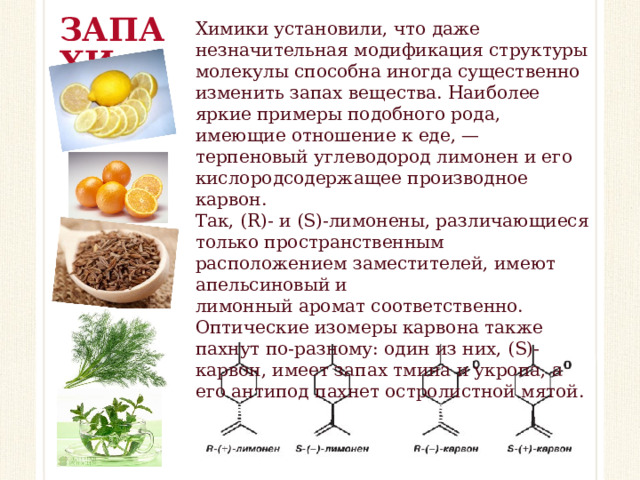 ЗАПАХИ Химики установили, что даже незначительная модификация структуры молекулы способна иногда существенно изменить запах вещества. Наиболее яркие примеры подобного рода, имеющие отношение к еде, — терпеновый углеводород лимонен и его кислородсодержащее производное карвон. Так, (R)- и (S)-лимонены, различающиеся только пространственным расположением заместителей, имеют апельсиновый и лимонный аромат соответственно. Оптические изомеры карвона также пахнут по-разному: один из них, (S)-карвон, имеет запах тмина и укропа, а его антипод пахнет остролистной мятой.   