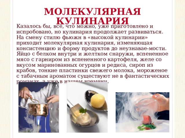 МОЛЕКУЛЯРНАЯ КУЛИНАРИЯ Казалось бы, всё, что можно, уже приготовлено и испробовано, но кулинария продолжает развиваться. На смену стилю фьюжн в «высокой кулинарии» приходит молекулярная кулинария, изменяющая консистенцию и форму продуктов до неузнавае-мости. Яйцо с белком внутри и желтком снаружи, вспененное мясо с гарниром из вспененного картофеля, желе со вкусом маринованных огурцов и редиса, сироп из крабов, тонкие пластинки свежего молока, мороженое с табачным ароматом существуют не в фантастических романах, а уже в нашем времени.  