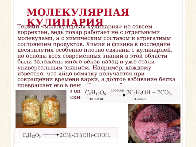 МОЛЕКУЛЯРНАЯ КУЛИНАРИЯ Термин «молекулярная кулинария» не совсем корректен, ведь повар работает не с отдельными молекулами, а с химическим составом и агрегатным состоянием продуктов. Химия и физика в последние десятилетия особенно плотно связаны с кулинарией, но основы всех современных знаний в этой области были заложены много веков назад и уже стали универсальным знанием. Например, каждому известно, что яйцо всмятку получается при сокращении времени варки, а долгое взбивание белка превращает его в пену. Квашение, брожение, засолка, копчение – первые опыты человека по изменению продуктов химическим путём.   