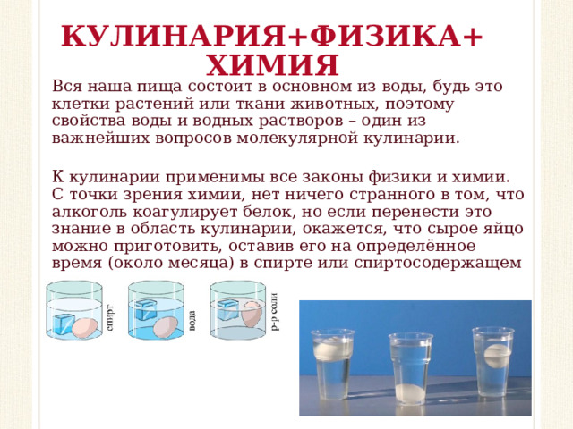 КУЛИНАРИЯ+ФИЗИКА+ХИМИЯ Вся наша пища состоит в основном из воды, будь это клетки растений или ткани животных, поэтому свойства воды и водных растворов – один из важнейших вопросов молекулярной кулинарии. К кулинарии применимы все законы физики и химии. С точки зрения химии, нет ничего странного в том, что алкоголь коагулирует белок, но если перенести это знание в область кулинарии, окажется, что сырое яйцо можно приготовить, оставив его на определённое время (около месяца) в спирте или спиртосодержащем напитке.   