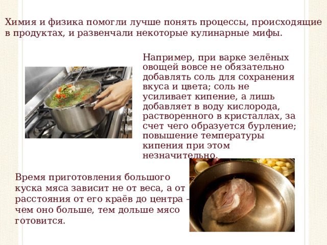 Химия и физика помогли лучше понять процессы, происходящие в продуктах, и развенчали некоторые кулинарные мифы. Например, при варке зелёных овощей вовсе не обязательно добавлять соль для сохранения вкуса и цвета; соль не усиливает кипение, а лишь добавляет в воду кислорода, растворенного в кристаллах, за счет чего образуется бурление; повышение температуры кипения при этом незначительно. Время приготовления большого куска мяса зависит не от веса, а от расстояния от его краёв до центра – чем оно больше, тем дольше мясо готовится.  