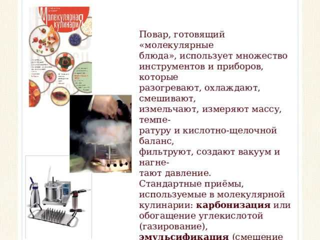Повар, готовящий «молекулярные блюда», использует множество инструментов и приборов, которые разогревают, охлаждают, смешивают, измельчают, измеряют массу, темпе- ратуру и кислотно-щелочной баланс, фильтруют, создают вакуум и нагне- тают давление. Стандартные приёмы, используемые в молекулярной кулинарии: карбонизация или обогащение углекислотой (газирование), эмульсификация (смешение нерастворимых веществ), сферизация (создание жидких сфер), вакуумная дистилляция (отделение спирта).  