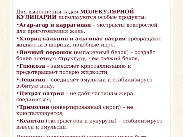 Для выполнения задач МОЛЕКУЛЯРНОЙ КУЛИНАРИИ используются особые продукты: Агар-агар и каррагинан – экстракты водорослей для приготовления желе, Хлорид кальция и альгинат натрия превращают жидкости в шарики, подобные икре, Яичный порошок (выпаренный белок) – создаёт более плотную структуру, чем свежий белок, Глюкоза – замедляет кристаллизацию и предотвращает потерю жидкости, Лецитин – соединяет эмульсии и стабилизирует взбитую пену, Цитрат натрия – не даёт частицам жира соединяться, Тримолин (инвертированный сироп) – не кристаллизуется, Ксантан (экстракт сои и кукурузы) – стабилизирует взвеси и эмульсии. Принципы молекулярной кулинарии могут быть полезны и в повседневной жизни при работе с традиционными продуктами.  