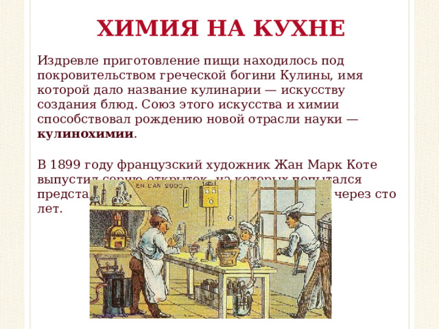 ХИМИЯ НА КУХНЕ Издревле приготовление пищи находилось под покровительством греческой богини Кулины, имя которой дало название кулинарии — искусству создания блюд. Союз этого искусства и химии способствовал рождению новой отрасли науки — кулинохимии . В 1899 году французский художник Жан Марк Коте выпустил серию открыток, на которых попытался представить жизнь своих соотечественников через сто лет.  