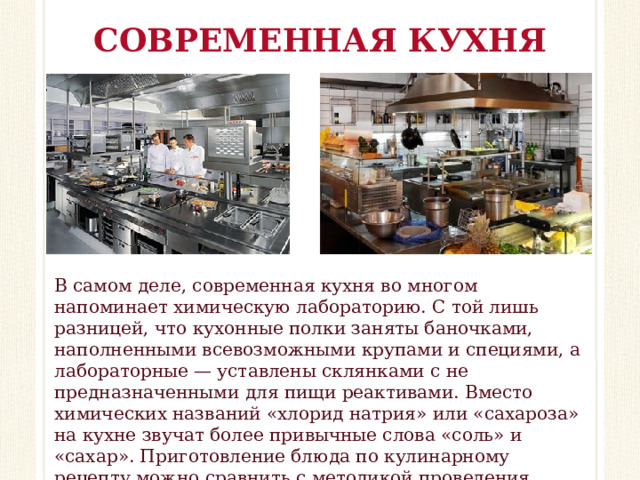 СОВРЕМЕННАЯ КУХНЯ В самом деле, современная кухня во многом напоминает химическую лабораторию. С той лишь разницей, что кухонные полки заняты баночками, наполненными всевозможными крупами и специями, а лабораторные — уставлены склянками с не предназначенными для пищи реактивами. Вместо химических названий «хлорид натрия» или «сахароза» на кухне звучат более привычные слова «соль» и «сахар». Приготовление блюда по кулинарному рецепту можно сравнить с методикой проведения химического эксперимента.  