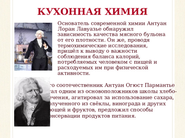 КУХОННАЯ ХИМИЯ Основатель современной химии Антуан Лоран Лавуазье обнаружил зависимость качества мясного бульона от его плотности. Он же, проводя термохимические исследования, пришёл к выводу о важности соблюдения баланса калорий, потребляемых человеком с пищей и расходуемых им при физической активности.    Его соотечественник Антуан Огюст Пармантье стал одним из основоположников школы хлебо- печения, агитировал за использование сахара, полученного из свёклы, винограда и других овощей и фруктов, предложил способы консервации продуктов питания.     