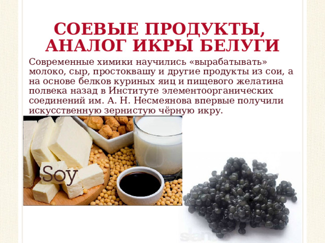 СОЕВЫЕ ПРОДУКТЫ,  АНАЛОГ ИКРЫ БЕЛУГИ Современные химики научились «вырабатывать» молоко, сыр, простоквашу и другие продукты из сои, а на основе белков куриных яиц и пищевого желатина полвека назад в Институте элементоорганических соединений им. А. Н. Несмеянова впервые получили искусственную зернистую чёрную икру.    