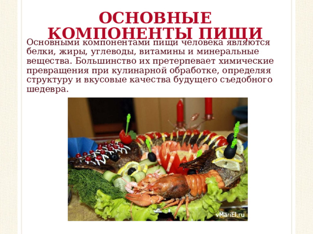 ОСНОВНЫЕ КОМПОНЕНТЫ ПИЩИ Основными компонентами пищи человека являются белки, жиры, углеводы, витамины и минеральные вещества. Большинство их претерпевает химические превращения при кулинарной обработке, определяя структуру и вкусовые качества будущего съедобного шедевра.     
