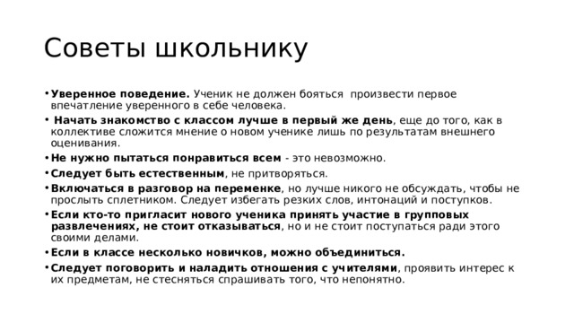 Советы школьнику Уверенное поведение. Ученик не должен бояться произвести первое впечатление уверенного в себе человека.  Начать знакомство с классом лучше в первый же день , еще до того, как в коллективе сложится мнение о новом ученике лишь по результатам внешнего оценивания. Не нужно пытаться понравиться всем - это невозможно. Следует быть естественным , не притворяться. Включаться в разговор на переменке , но лучше никого не обсуждать, чтобы не прослыть сплетником. Следует избегать резких слов, интонаций и поступков. Если кто-то пригласит нового ученика принять участие в групповых развлечениях, не стоит отказываться , но и не стоит поступаться ради этого своими делами. Если в классе несколько новичков, можно объединиться. Следует поговорить и наладить отношения с учителями , проявить интерес к их предметам, не стесняться спрашивать того, что непонятно. 