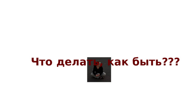 Что делать, как быть??? 