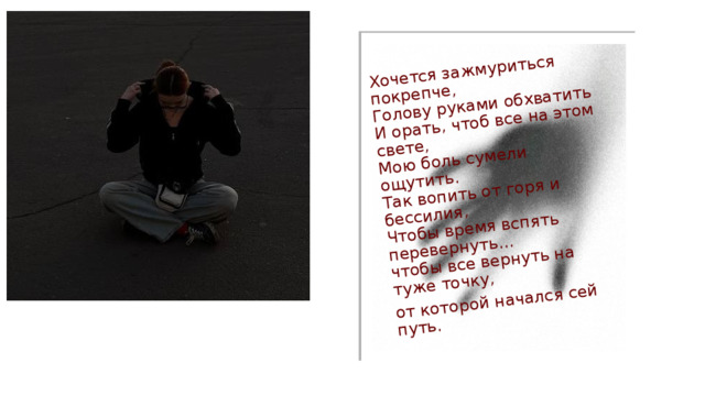 Хочется зажмуриться покрепче,  Голову руками обхватить  И орать, чтоб все на этом свете,  Мою боль сумели ощутить.  Так вопить от горя и бессилия,  Чтобы время вспять перевернуть...  чтобы все вернуть на туже точку, от которой начался сей путь. 