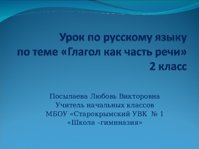 Посылаева Любовь Викторовна Учитель начальных классов МБОУ «Старокрымский УВК № 1 «Школа –гимнназия» 